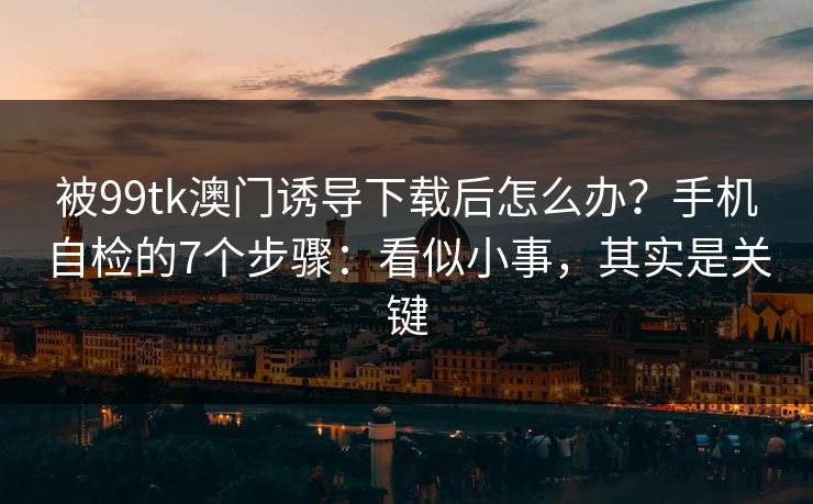 被99tk澳门诱导下载后怎么办？手机自检的7个步骤：看似小事，其实是关键