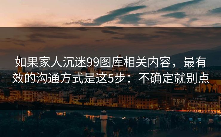 如果家人沉迷99图库相关内容，最有效的沟通方式是这5步：不确定就别点