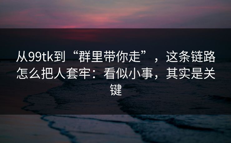 从99tk到“群里带你走”，这条链路怎么把人套牢：看似小事，其实是关键