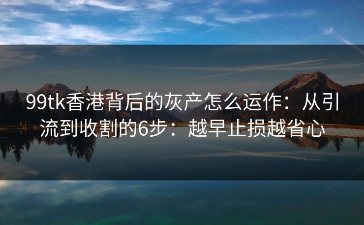 99tk香港背后的灰产怎么运作：从引流到收割的6步：越早止损越省心